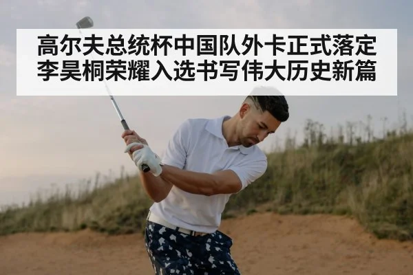 高尔夫总统杯中国队外卡正式落定 李昊桐荣耀入选书写伟大历史新篇
